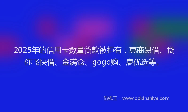 2025年的信用卡数量贷款被拒有：惠商易借、贷你飞快借、金满仓、gogo购、鹿优选等。