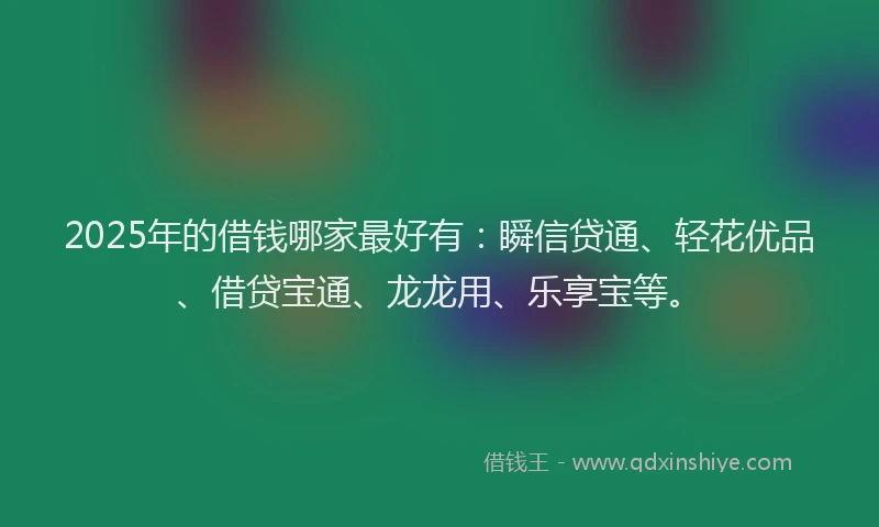 2025年的借钱哪家最好有：瞬信贷通、轻花优品、借贷宝通、龙龙用、乐享宝等。