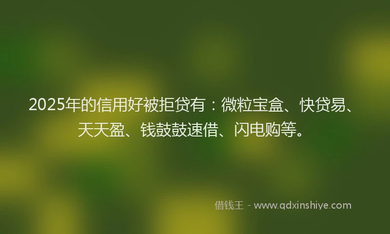 2025年的信用好被拒贷有：微粒宝盒、快贷易、天天盈、钱鼓鼓速借、闪电购等。