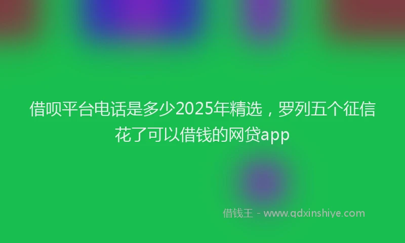 借呗平台电话是多少2025年精选,罗列五个征信花了可以借钱的网贷app