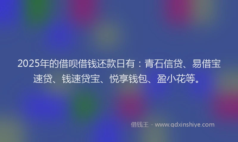 2025年的借呗借钱还款日有：青石信贷、易借宝速贷、钱速贷宝、悦享钱包、盈小花等。
