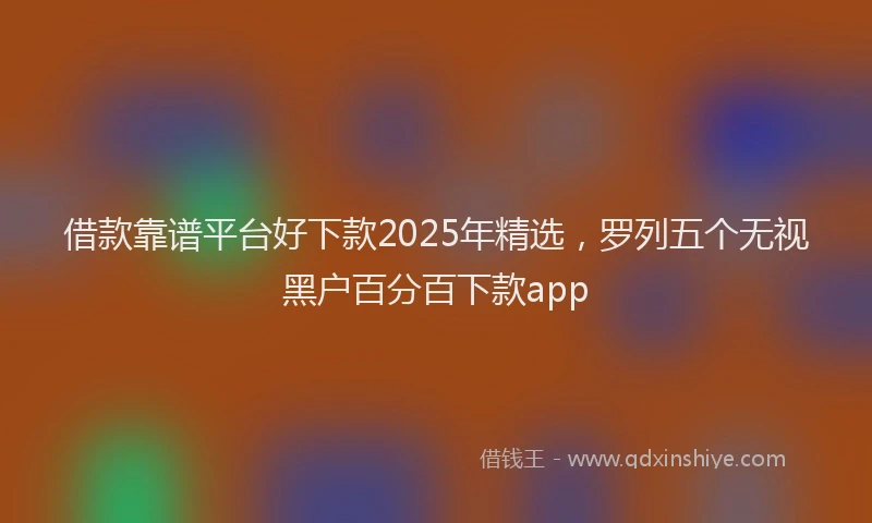 借款靠谱平台好下款2025年精选，罗列五个无视黑户百分百下款app