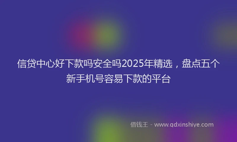 信贷中心好下款吗安全吗2025年精选，盘点五个新手机号容易下款的平台