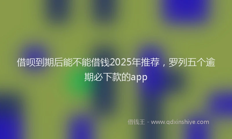 借呗到期后能不能借钱2025年推荐，罗列五个逾期必下款的app