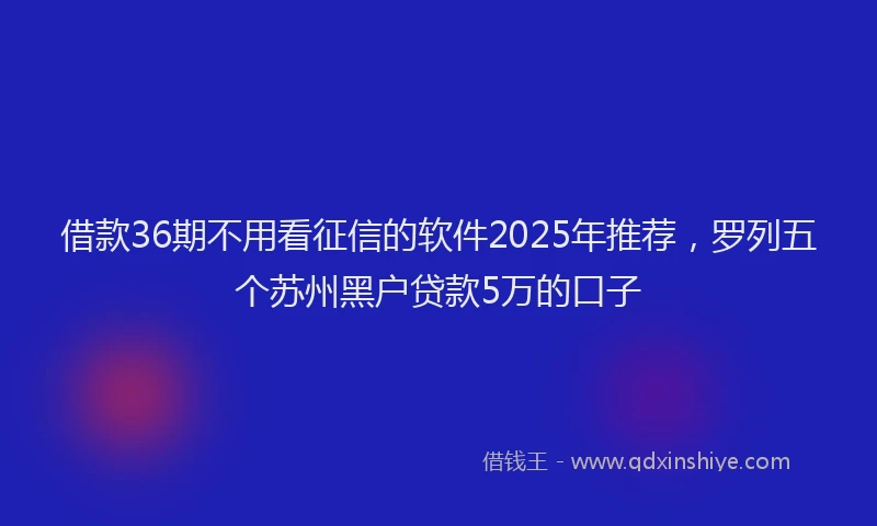 借款36期不用看征信的软件2025年推荐，罗列五个苏州黑户贷款5万的口子