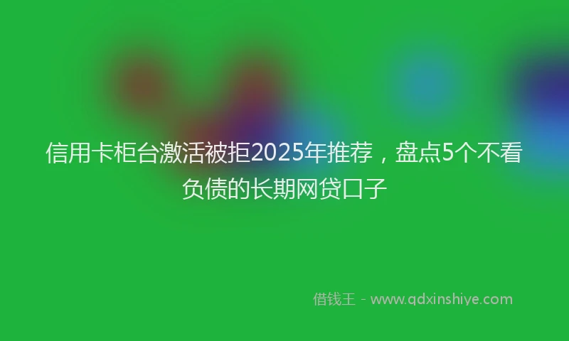 信用卡柜台激活被拒2025年推荐，盘点5个不看负债的长期网贷口子