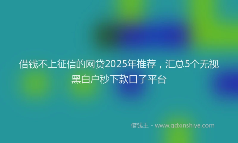 借钱不上征信的网贷2025年推荐，汇总5个无视黑白户秒下款口子平台