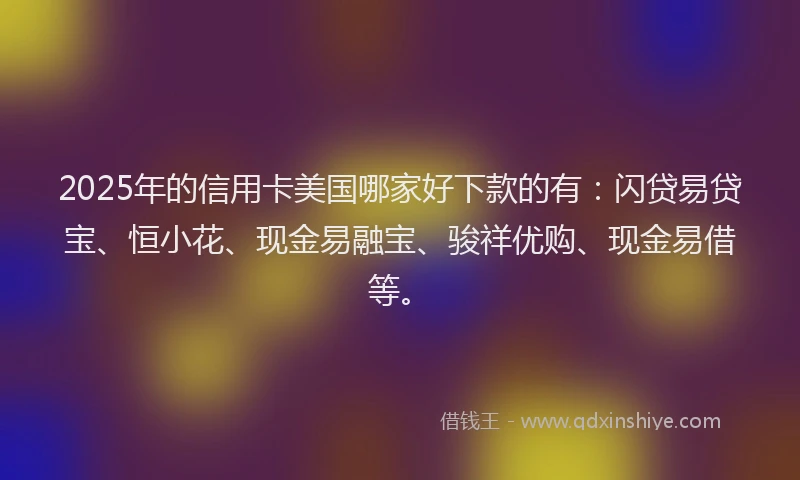 2025年的信用卡美国哪家好下款的有：闪贷易贷宝、恒小花、现金易融宝、骏祥优购、现金易借等。