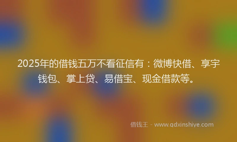 2025年的借钱五万不看征信有：微博快借、享宇钱包、掌上贷、易借宝、现金借款等。
