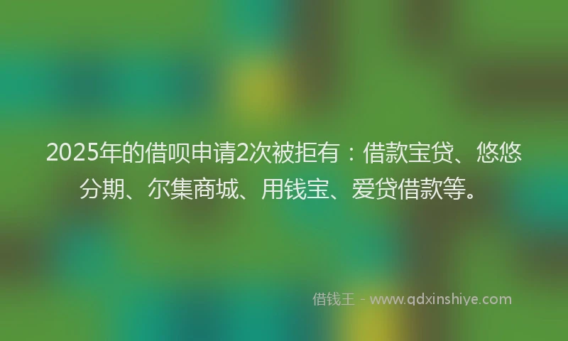 2025年的借呗申请2次被拒有：借款宝贷、悠悠分期、尔集商城、用钱宝、爱贷借款等。