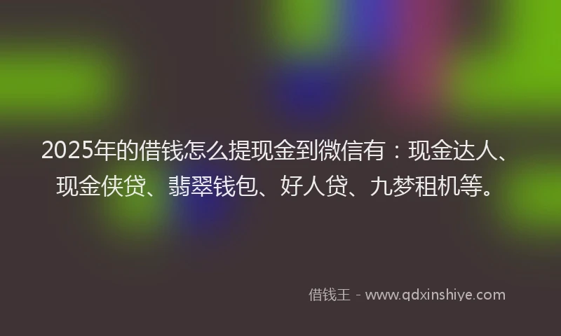 2025年的借钱怎么提现金到微信有：现金达人、现金侠贷、翡翠钱包、好人贷、九梦租机等。