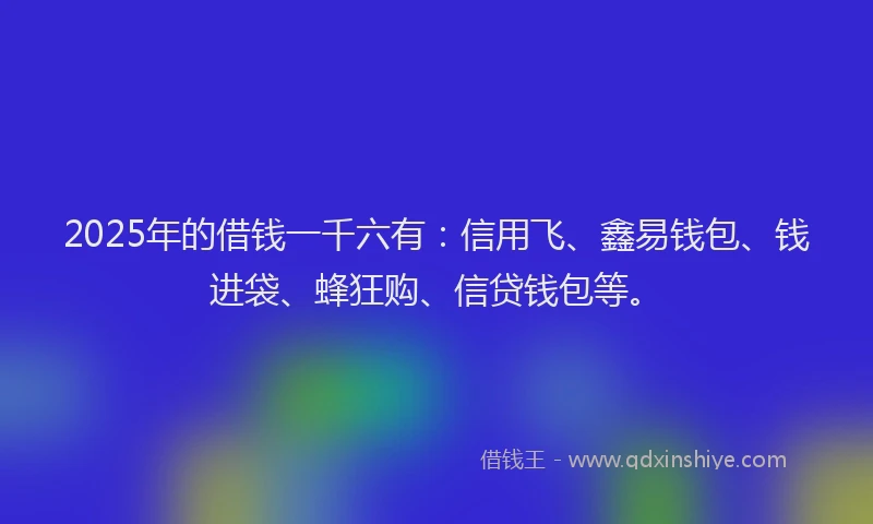 2025年的借钱一千六有：信用飞、鑫易钱包、钱进袋、蜂狂购、信贷钱包等。