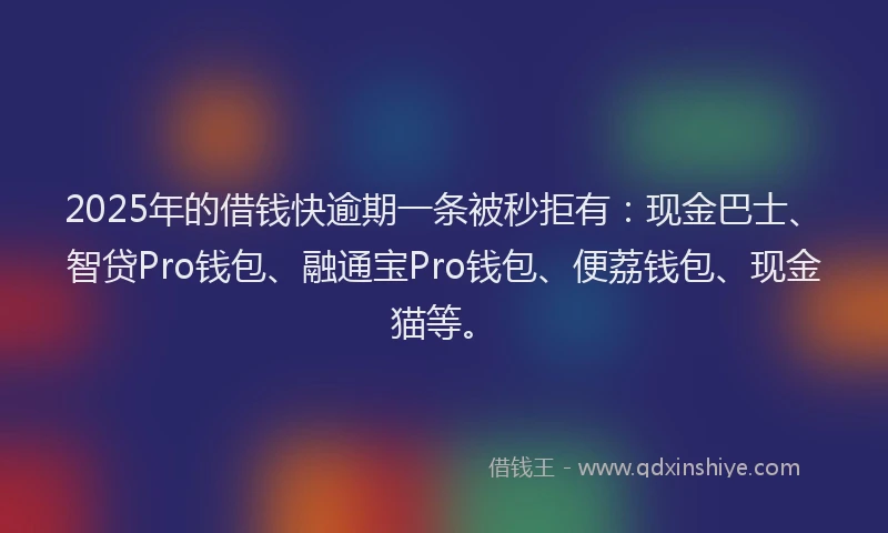 2025年的借钱快逾期一条被秒拒有：现金巴士、智贷Pro钱包、融通宝Pro钱包、便荔钱包、现金猫等。
