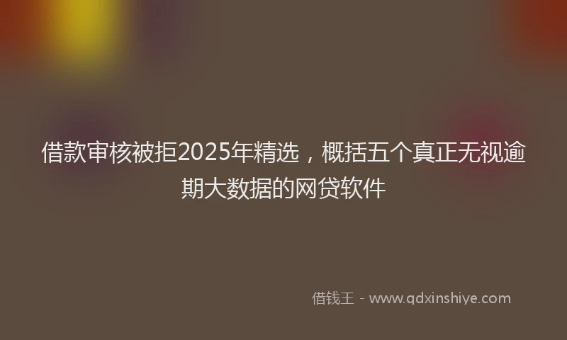 借款审核被拒2025年精选，概括五个真正无视逾期大数据的网贷软件