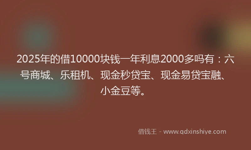 2025年的借10000块钱一年利息2000多吗有：六号商城、乐租机、现金秒贷宝、现金易贷宝融、小金豆等。
