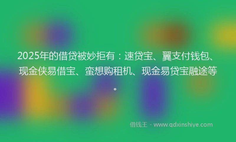 2025年的借贷被妙拒有：速贷宝、翼支付钱包、现金侠易借宝、蛮想购租机、现金易贷宝融途等。