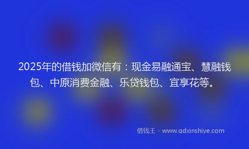 2025年的借钱加微信有：现金易融通宝、慧融钱包、中原消费金融、乐贷钱包、宜享花等。