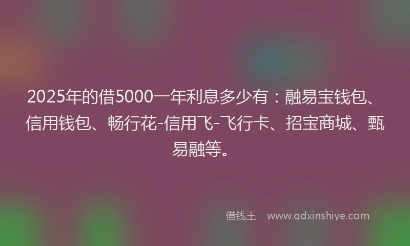 2025年的借5000一年利息多少有：融易宝钱包、信用钱包、畅行花-信用飞-飞行卡、招宝商城、甄易融等。