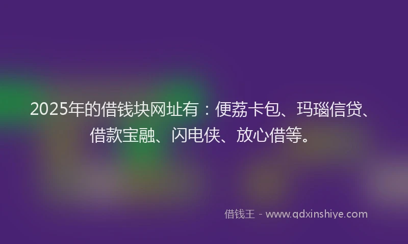 2025年的借钱块网址有：便荔卡包、玛瑙信贷、借款宝融、闪电侠、放心借等。