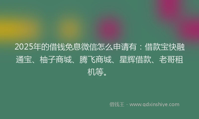 2025年的借钱免息微信怎么申请有：借款宝快融通宝、柚子商城、腾飞商城、星辉借款、老哥租机等。