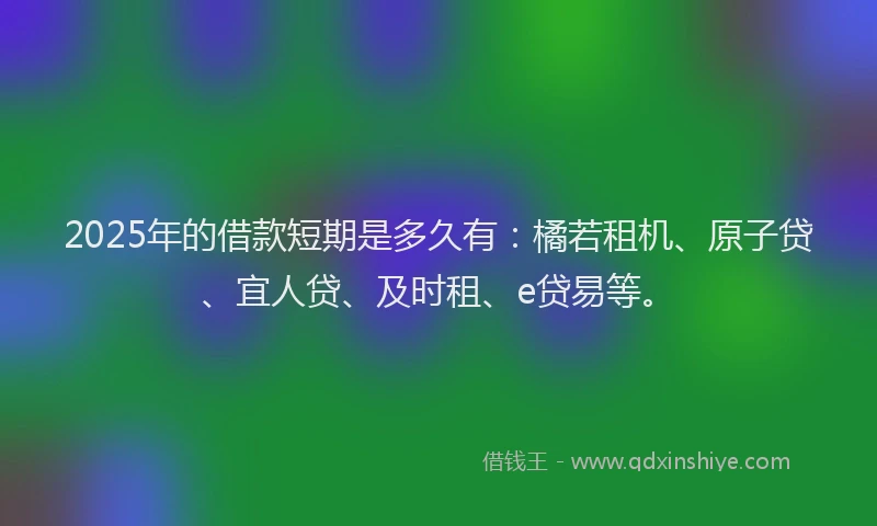 2025年的借款短期是多久有：橘若租机、原子贷、宜人贷、及时租、e贷易等。