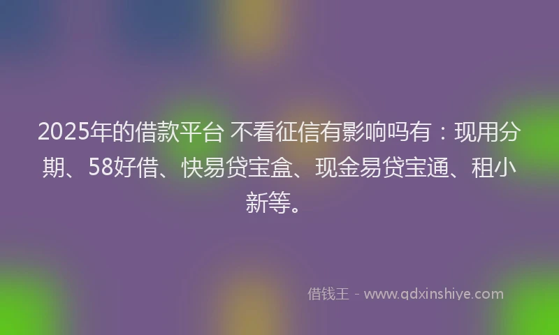 2025年的借款平台 不看征信有影响吗有：现用分期、58好借、快易贷宝盒、现金易贷宝通、租小新等。