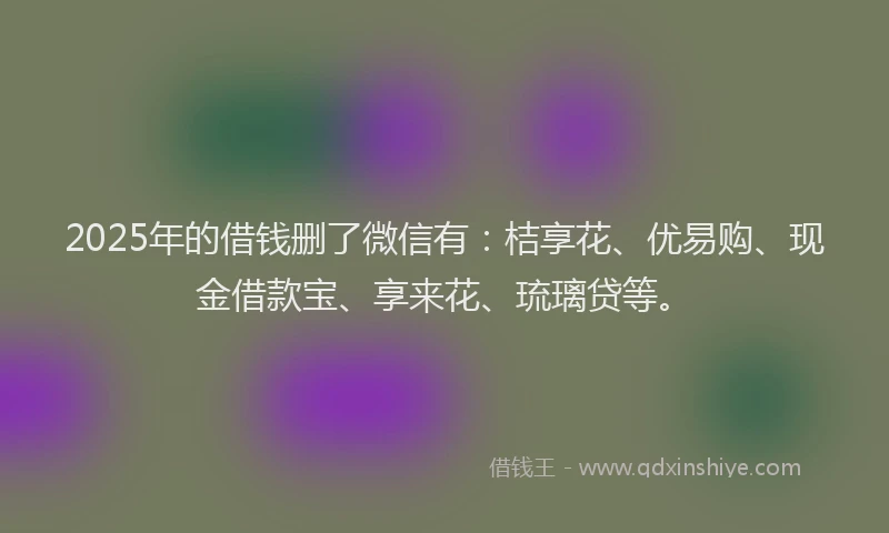 2025年的借钱删了微信有：桔享花、优易购、现金借款宝、享来花、琉璃贷等。