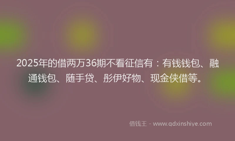 2025年的借两万36期不看征信有：有钱钱包、融通钱包、随手贷、彤伊好物、现金侠借等。