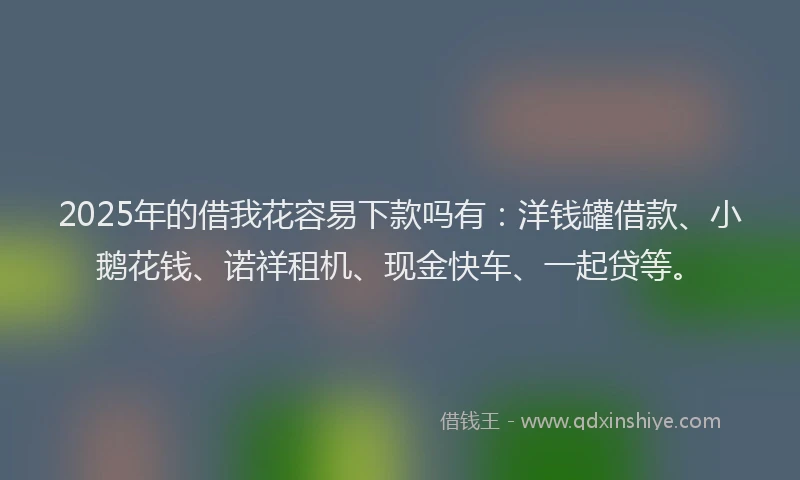 2025年的借我花容易下款吗有:洋钱罐借款、小鹅花钱、诺祥租机、现金快车、一起贷等。