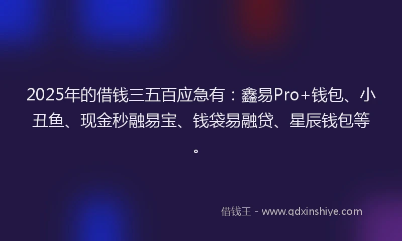 2025年的借钱三五百应急有：鑫易Pro+钱包、小丑鱼、现金秒融易宝、钱袋易融贷、星辰钱包等。