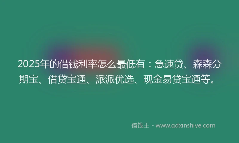 2025年的借钱利率怎么最低有：急速贷、森森分期宝、借贷宝通、派派优选、现金易贷宝通等。