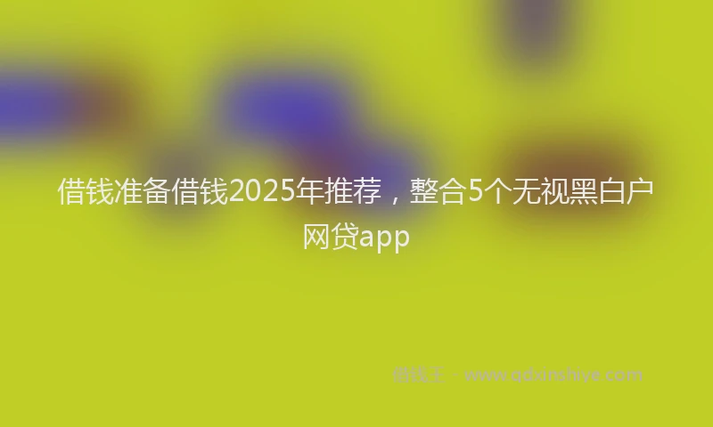 借钱准备借钱2025年推荐，整合5个无视黑白户网贷app