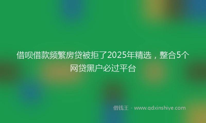 借呗借款频繁房贷被拒了2025年精选，整合5个网贷黑户必过平台
