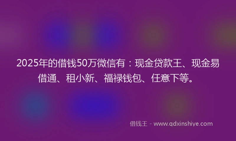 2025年的借钱50万微信有：现金贷款王、现金易借通、租小新、福禄钱包、任意下等。