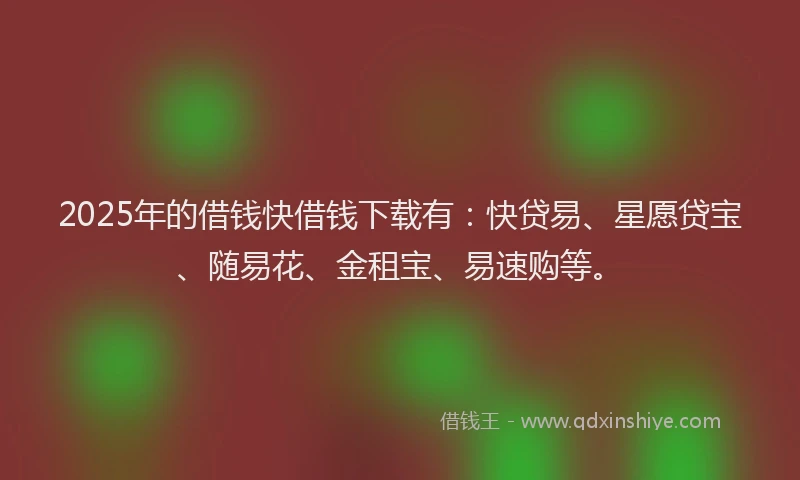2025年的借钱快借钱下载有：快贷易、星愿贷宝、随易花、金租宝、易速购等。