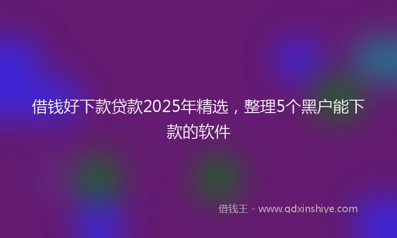 借钱好下款贷款2025年精选，整理5个黑户能下款的软件