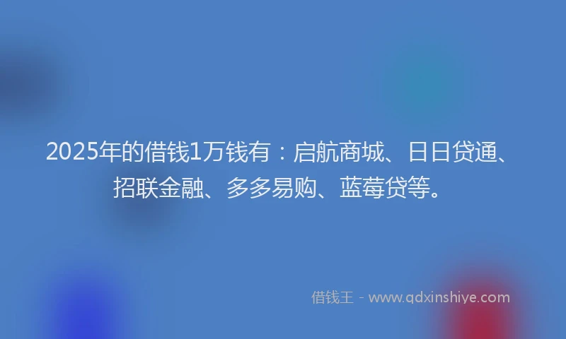2025年的借钱1万钱有：启航商城、日日贷通、招联金融、多多易购、蓝莓贷等。