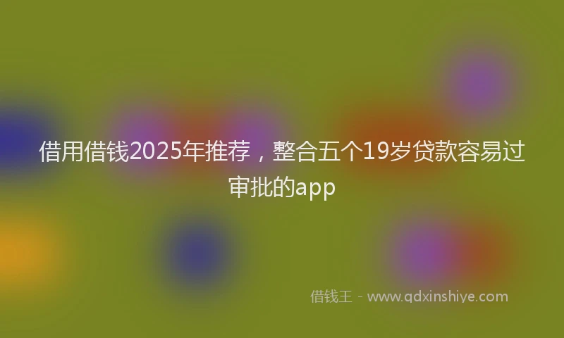 借用借钱2025年推荐，整合五个19岁贷款容易过审批的app