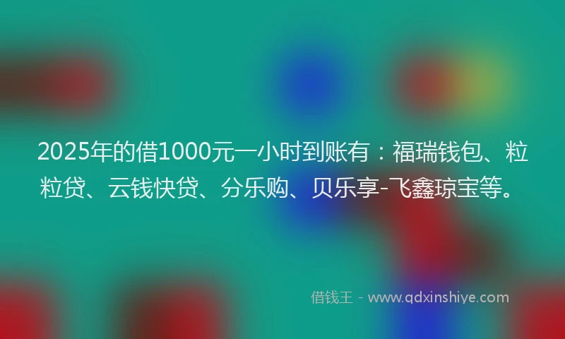 2025年的借1000元一小时到账有：福瑞钱包、粒粒贷、云钱快贷、分乐购、贝乐享-飞鑫琼宝等。