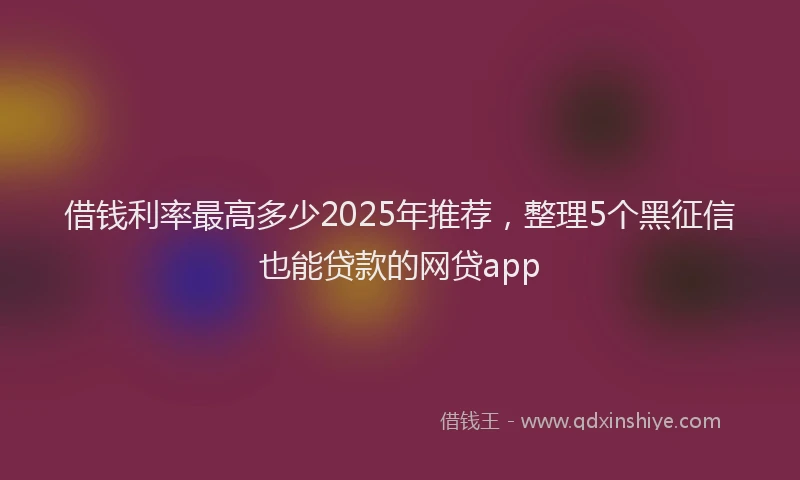 借钱利率最高多少2025年推荐，整理5个黑征信也能贷款的网贷app