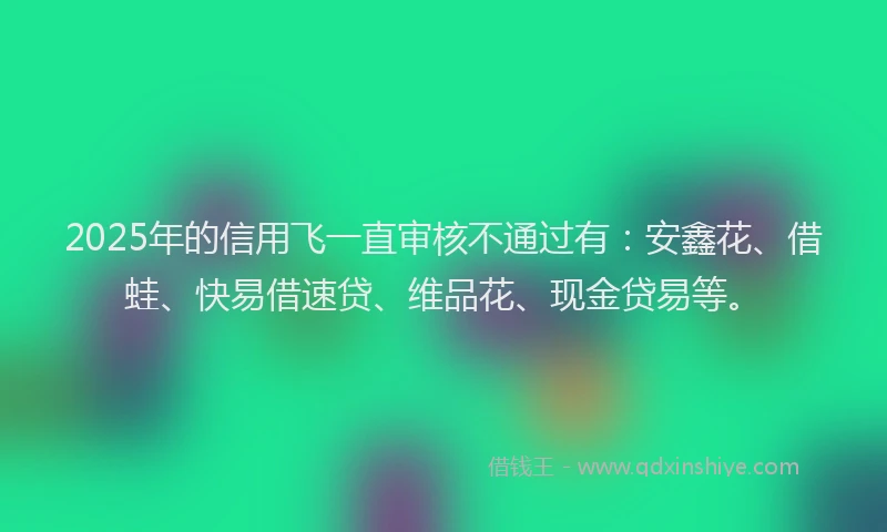 2025年的信用飞一直审核不通过有：安鑫花、借蛙、快易借速贷、维品花、现金贷易等。