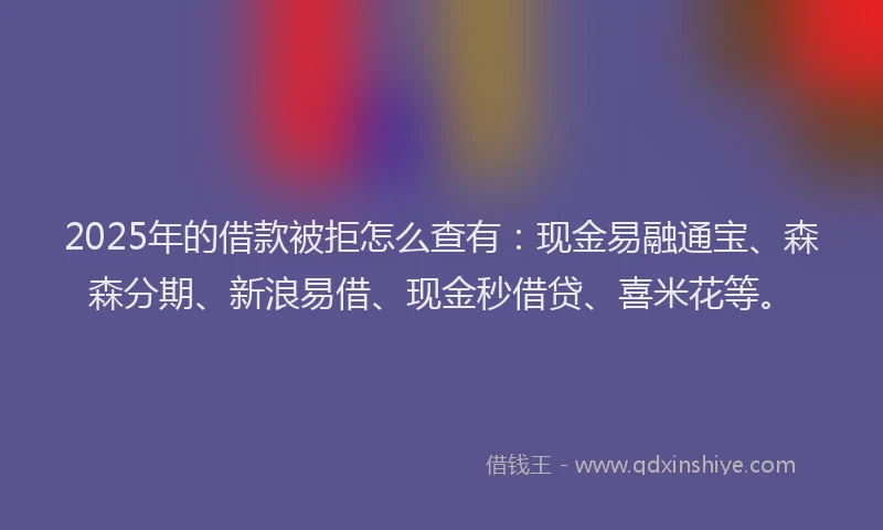 2025年的借款被拒怎么查有：现金易融通宝、森森分期、新浪易借、现金秒借贷、喜米花等。