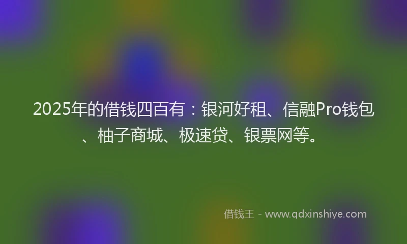 2025年的借钱四百有：银河好租、信融Pro钱包、柚子商城、极速贷、银票网等。