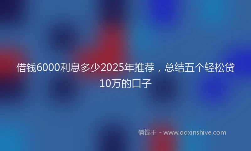 借钱6000利息多少2025年推荐，总结五个轻松贷10万的口子