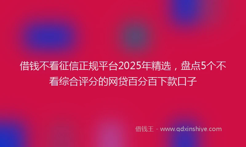 借钱不看征信正规平台2025年精选，盘点5个不看综合评分的网贷百分百下款口子