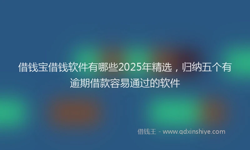 借钱宝借钱软件有哪些2025年精选，归纳五个有逾期借款容易通过的软件