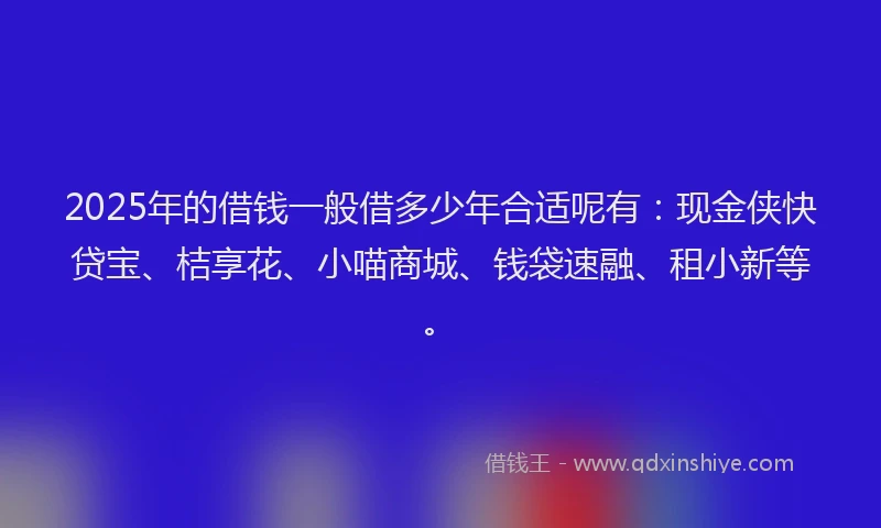 2025年的借钱一般借多少年合适呢有：现金侠快贷宝、桔享花、小喵商城、钱袋速融、租小新等。