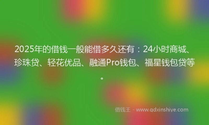 2025年的借钱一般能借多久还有：24小时商城、珍珠贷、轻花优品、融通Pro钱包、福星钱包贷等。