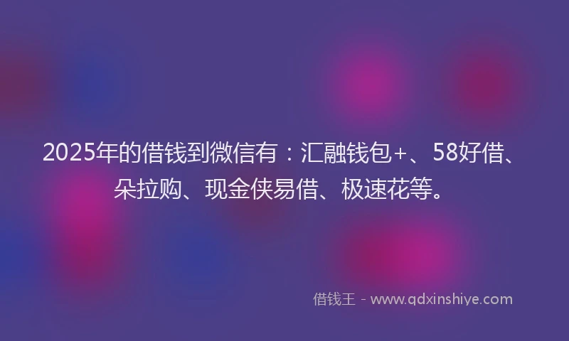 2025年的借钱到微信有：汇融钱包+、58好借、朵拉购、现金侠易借、极速花等。