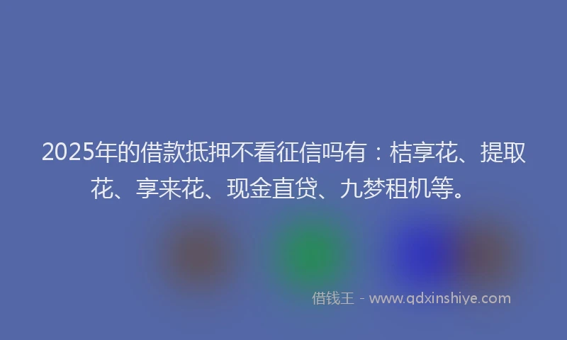 2025年的借款抵押不看征信吗有：桔享花、提取花、享来花、现金直贷、九梦租机等。